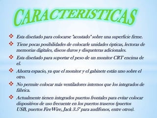  Esta diseñado para colocarse "acostado" sobre una superficie firme.
 Tiene pocas posibilidades de colocarle unidades ópticas, lectoras de
memorias digitales, discos duros y disqueteras adicionales.
 Esta diseñado para soportar el peso de un monitor CRT encima de
el.
 Ahorra espacio, ya que el monitor y el gabinete están uno sobre el
otro.
 No permite colocar más ventiladores internos que los integrados de
fábrica.
 Actualmente tienen integrados puertos frontales para evitar colocar
dispositivos de uso frecuente en los puertos traseros (puertos
USB, puertos FireWire, Jack 3.5" para audífonos, entre otros).
 