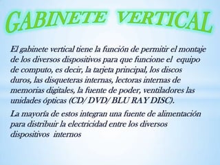 El gabinete vertical tiene la función de permitir el montaje
de los diversos dispositivos para que funcione el equipo
de computo, es decir, la tarjeta principal, los discos
duros, las disqueteras internas, lectoras internas de
memorias digitales, la fuente de poder, ventiladores las
unidades ópticas (CD/ DVD/ BLU RAY DISC).
La mayoría de estos integran una fuente de alimentación
para distribuir la electricidad entre los diversos
dispositivos internos
 