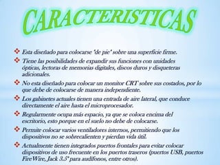 Esta diseñado para colocarse "de pie" sobre una superficie firme.
Tiene las posibilidades de expandir sus funciones con unidades
ópticas, lectoras de memorias digitales, discos duros y disqueteras
adicionales.
No esta diseñado para colocar un monitor CRT sobre sus costados, por lo
que debe de colocarse de manera independiente.
Los gabinetes actuales tienen una entrada de aire lateral, que conduce
directamente el aire hasta el microprocesador.
Regularmente ocupa más espacio, ya que se coloca encima del
escritorio, esto porque en el suelo no debe de colocarse.
Permite colocar varios ventiladores internos, permitiendo que los
dispositivos no se sobrecalienten y pierdan vida útil.
Actualmente tienen integrados puertos frontales para evitar colocar
dispositivos de uso frecuente en los puertos traseros (puertos USB, puertos
FireWire, Jack 3.5" para audífonos, entre otros).
 