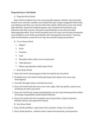 Pengertian Karya Tulis Ilmiah
A. Pengertian Karya Ilmiah
Karya ilmiah merupakan karya tulis yang menyajikan gagasan, deskripsi, atau pemecahan
masalah secara sistematis, disajikan secara objektif dan jujur, dengan menggunkan bahasa baku,
serta didukung oleh fakta, teori, dan/atau bukti-bukti empirik. Dalam hal ini, karya tulis ilmiah
dapat dikatakan sebagai hasil rangkaian gagasan yang merupakan hasil pemikiran yang
didasarkan pada fakta, peristiwa, dan gejala yang disampaikan secara akurat dan dapat
dipertanggungjawabkan. Karya ilmiah merupakan karya tulis yang isinya berusaha memaparkan
suatu pembahasa secara ilmiah yang dilakukan oleh seorang penulis atau peneliti. Tujuannya
untuk memberitahukan sesuatu hal secara logis dan sistematis kepada para pembaca.
B. Ciri-ciri Karya Ilmiah
1. Objektif
2. Netral
3. Sistematis
4. Logis
5. Menyajikan fakta ( bukan emosi atau perasaan)
6. Tidak pleonastis
7. Bahasa yang digunakan adalah ragam formal
C. Syarat Karya Ilmiah
1. Karya tulis ilmiah memuat gagasan ilmiah lewat pikiran dan alur pikiran
2. Keindahan karya tulis ilmiah terletak pada bangun pikir dengan unsur-unsur yang
menyangganya.
3. Alur pikir dituangkan dalam sistematika dan notasi
4. Karya tulis ilmiah terdiri dari unsur-unsur: kata, angka, tabel, dan gambar, yang tersusun
mendukung alur pikir yang teratur.
5. Karya tulis ilmiah harus mampu mendeskripsikan asas-asas yang terkandung dalam hakikat
ilmu dengan mengindahkan kaidah-kaidah kebahasaan.
6. Karya tulis ilmiah terdiri dari serangkaian narasi (penceritaan), eksposisi (paparan),
deskripsi (lukisan), dan argumentasi (alasan).
D. Jenis Karya Ilmiah
1. Karya ilmiah pendidikan : paper (karya tulis), preskripsi, skripsi, tesis, disertasi
2. Karya ilmiah penelitian : makalah seminar, laporan hasil penelitian, jurnal penelitian
 