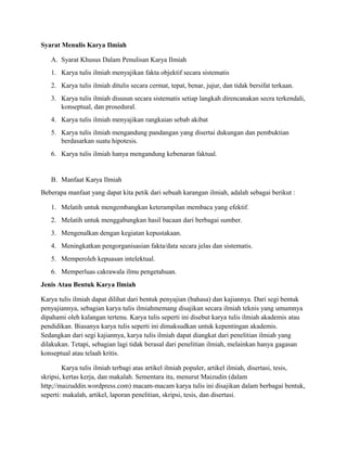 Syarat Menulis Karya Ilmiah
A. Syarat Khusus Dalam Penulisan Karya Ilmiah
1. Karya tulis ilmiah menyajikan fakta objektif secara sistematis
2. Karya tulis ilmiah ditulis secara cermat, tepat, benar, jujur, dan tidak bersifat terkaan.
3. Karya tulis ilmiah disusun secara sistematis setiap langkah direncanakan secra terkendali,
konseptual, dan prosedural.
4. Karya tulis ilmiah menyajikan rangkaian sebab akibat
5. Karya tulis ilmiah mengandung pandangan yang disertai dukungan dan pembuktian
berdasarkan suatu hipotesis.
6. Karya tulis ilmiah hanya mengandung kebenaran faktual.
B. Manfaat Karya Ilmiah
Beberapa manfaat yang dapat kita petik dari sebuah karangan ilmiah, adalah sebagai berikut :
1. Melatih untuk mengembangkan keterampilan membaca yang efektif.
2. Melatih untuk menggabungkan hasil bacaan dari berbagai sumber.
3. Mengenalkan dengan kegiatan kepustakaan.
4. Meningkatkan pengorganisasian fakta/data secara jelas dan sistematis.
5. Memperoleh kepuasan intelektual.
6. Memperluas cakrawala ilmu pengetahuan.
Jenis Atau Bentuk Karya Ilmiah
Karya tulis ilmiah dapat dilihat dari bentuk penyajian (bahasa) dan kajiannya. Dari segi bentuk
penyajiannya, sebagian karya tulis ilmiahmemang disajikan secara ilmiah teknis yang umumnya
dipahami oleh kalangan tertenu. Karya tulis seperti ini disebut karya tulis ilmiah akademis atau
pendidikan. Biasanya karya tulis seperti ini dimaksudkan untuk kepentingan akademis.
Sedangkan dari segi kajiannya, karya tulis ilmiah dapat diangkat dari penelitian ilmiah yang
dilakukan. Tetapi, sebagian lagi tidak berasal dari penelitian ilmiah, melainkan hanya gagasan
konseptual atau telaah kritis.
Karya tulis ilmiah terbagi atas artikel ilmiah populer, artikel ilmiah, disertasi, tesis,
skripsi, kertas kerja, dan makalah. Sementara itu, menurut Maizudin (dalam
http;//maizuddin.wordpress.com) macam-macam karya tulis ini disajikan dalam berbagai bentuk,
seperti: makalah, artikel, laporan penelitian, skripsi, tesis, dan disertasi.
 