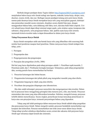 Berbeda dengan pendapat diatas Tugino (dalam http://tugiono230171.wordpress.com)
menjelaskan bahwa karya tulis ilmiah terbagi atas laporan, makalah, kertas kerja, skripsi, tesis,
disertasi, resensi, kritik, dan esai. Berbagai macam pendapat tentang jenis-jenis karya ilmiah,
namun pada dasarnya karya ilmiah merupakan karya tulis yang menyajikan gagasan, deskripsi
atau pemecahan masalah secara sistematis, disajikan secara objektif dan jujur, dengan
menggunakan bahasa baku, serta didukung oleh fakta, teori, dan/atau bukti-bukti empirik. Ciri-
ciri sebuah karya ilmiah dapat dikaji minimal empat aspek, yaitu struktur sajian, komponen dan
substansi, sikap penulis, serta pengunaan bahasa. Jadi, apabila suatu karya tulis tertentu
memenuhi kriteria tersebut maka ia dapat dimasukkan ke dalam jenis karya ilmiah.
Tahap Penyusunan Karya Ilmiah
Karya ilmiah merupakan salah satu bentuk karya tulis yang dihasilkan oleh seseorang baik
melalui hasil pemikiran maupun hasil penelitian. Dalam menyusun karya ilmiah terdapat lima
tahap, yaitu :
1. Persiapan
2. Pengumpulan data
3. Pengorganisasian dan pengonsepan
4. Penyajian dan pengetikan (Arifin, 2006)
Hal-hal yang harus diperhatikan pada tahap persiapan adalah: 1. Pemilihan topik/masalah, 2.
Penentuan judul, dan 3. Pembuatan kerangka karangan. Selanjutnya, pada tahap pengumpulan
data, seorang penulis harus memerhatikan hal berikut:
1. Pencarian keterangan dari bahan bacaan.
2. Pengumoulan keterangan dari pihak-pikah yang mengetahui masalah yang akan ditulis.
3. Pengamatan langsung ke objek yang akan ditelitu.
4. Percobaan dan pengujian dilapangan atau laboratorium.
Jika data sudah terkumpul, penyusun menyeleksi dan mengorganisasi data tersebut. Dalam
hal ini penyusun harus menggolong-golongkan data menurut jenis, sifat, atau bentuk. Penyusun
menentukan data mana yang akan dibicarakan kemudian. Sebelum, mengetik konsep, penyusun
terlebih dahulu memeriksanya. Secara singkat, pemeriksaan konep mencakup pemeriksaan isi
karya atau cara penyajian karya, termasuk penyuntingan bahasa yang digunakan.
Tahap yang tak kalah pentingnya dalam menyusun karya ilmiah adalah tahap pengetikan
dan penyusunan karya ilmiah. Dalam mengetik naskah, penyusun hendaklah memerhatikan segi
kerapian dan kebersihan. Penusun memerhatikan tata letak unsur-unsur dalam karya ilmiah.
Tahap-tahap tersebut sebaiknya diperhatikan secara cermat dan saksama oleh penyusun karya
ilmiah agar tulisannya dapat terarah dan sistematis.
 