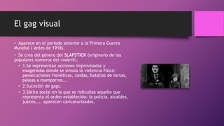 El gag visual
• Aparece en el periodo anterior a la Primera Guerra
Mundial ( antes de 1918).
• Se crea del género del SLAPSTICK (originario de los
populares números del vodevil).
• 1.Se representan acciones improvisadas y
exageradas donde se simula la violencia física:
persecuciones frenéticas, caídas, batallas de tartas,
peleas a mamporros...
• 2.Sucesión de gags.
• 3.Sátira social en la que se ridiculiza aquello que
representa el orden establecido: la policía, alcaldes,
jueces,... aparecen caricaturizados.
 