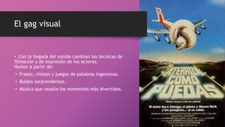 El gag visual
• Con la llegada del sonido cambian las técnicas de
filmación y de expresión de los actores.
Humor a partir de:
• Frases, chistes y juegos de palabras ingeniosas.
• Ruidos sorprendentes.
• Música que resalte los momentos más divertidos.
 