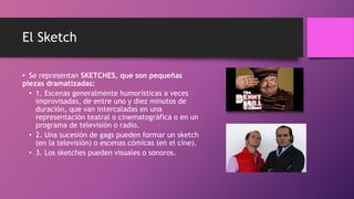El Sketch
• Se representan SKETCHES, que son pequeñas
piezas dramatizadas:
• 1. Escenas generalmente humorísticas a veces
improvisadas, de entre uno y diez minutos de
duración, que van intercaladas en una
representación teatral o cinematográfica o en un
programa de televisión o radio.
• 2. Una sucesión de gags pueden formar un sketch
(en la televisión) o escenas cómicas (en el cine).
• 3. Los sketches pueden visuales o sonoros.
 