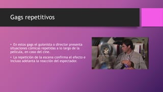 Gags repetitivos
• En estos gags el guionista o director presenta
situaciones cómicas repetidas a lo largo de la
película, en caso del cine.
• La repetición de la escena confirma el efecto e
incluso adelanta la reacción del espectador.
 
