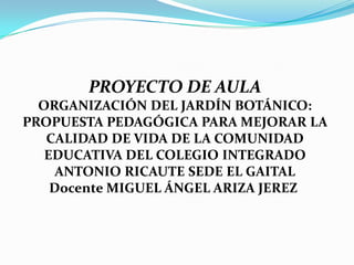 PROYECTO DE AULA
  ORGANIZACIÓN DEL JARDÍN BOTÁNICO:
PROPUESTA PEDAGÓGICA PARA MEJORAR LA
   CALIDAD DE VIDA DE LA COMUNIDAD
   EDUCATIVA DEL COLEGIO INTEGRADO
     ANTONIO RICAUTE SEDE EL GAITAL
    Docente MIGUEL ÁNGEL ARIZA JEREZ
 