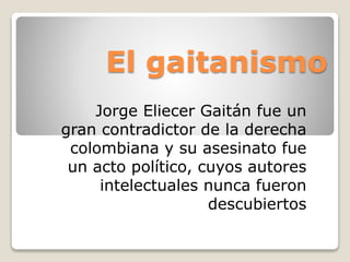 El gaitanismo
Jorge Eliecer Gaitán fue un
gran contradictor de la derecha
colombiana y su asesinato fue
un acto político, cuyos autores
intelectuales nunca fueron
descubiertos
 