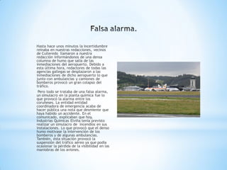 Hasta hace unos minutos la incertidumbre
reinaba en nuestras redacciones, vecinos
de Culleredo llamaron a nuestra
redacción informándonos de una densa
columna de humo que salía de las
inmediaciones del aeropuerto. Debido a
esta última hora, redactores de todas las
agencias gallegas se desplazaron a las
inmediaciones de dicho aeropuerto lo que
junto con ambulancias y camiones de
bomberos provocó un gran colapso del
tráfico.
 Pero todo se trataba de una falsa alarma,
un simulacro en la planta química fue lo
que provocó la alarma entre los
coruñeses. La entidad entidad
coordinadora de emergencia acaba de
hacer pública una nota que desmiente que
haya habido un accidente. En el
comunicado, explicaban que hoy,
Industrias Químicas Elviña tenía previsto
realizar un simulacro de incendios en sus
instalaciones. Lo que provocó que el denso
humo motivase la intervención de los
bomberos y de algunas ambulancias.
También, esta situación provocó la
suspensión del tráfico aéreo ya que podía
ocasionar la pérdida de la visibilidad en las
maniobras de los aviones.
 