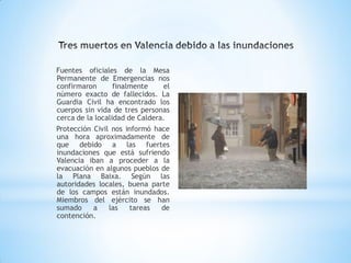 Fuentes oficiales de la Mesa
Permanente de Emergencias nos
confirmaron       finalmente    el
número exacto de fallecidos. La
Guardia Civil ha encontrado los
cuerpos sin vida de tres personas
cerca de la localidad de Caldera.
Protección Civil nos informó hace
una hora aproximadamente de
que debido a las fuertes
inundaciones que está sufriendo
Valencia iban a proceder a la
evacuación en algunos pueblos de
la Plana Baixa. Según las
autoridades locales, buena parte
de los campos están inundados.
Miembros del ejército se han
sumado     a    las   tareas   de
contención.
 