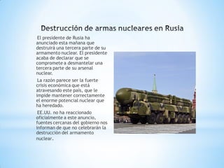 El presidente de Rusia ha
anunciado esta mañana que
destruirá una tercera parte de su
armamento nuclear. El presidente
acaba de declarar que se
compromete a desmantelar una
tercera parte de su arsenal
nuclear.
 La razón parece ser la fuerte
crisis económica que está
atravesando este país, que le
impide mantener correctamente
el enorme potencial nuclear que
ha heredado.
 EE.UU. no ha reaccionado
oficialmente a este anuncio,
fuentes cercanas del gobierno nos
informan de que no celebrarán la
destrucción del armamento
nuclear.
 