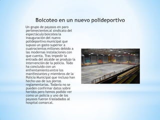 Un grupo de payasos en paro
pertenecientes al sindicato del
espectáculo boicotea la
inauguración del nuevo
polideportivo municipal que
supuso un gasto superior a
cuatrocientos millones debido a
las modernas instalaciones con
que cuenta. Tras impedir la
entrada del alcalde se produjo la
intervención de la policía. Todo
ha concluido con un
enfrentamiento entre los
manifestantes y miembros de la
Policía Municipal que incluso han
hecho uso de sus porras
reglamentarias. Todavía no se
pueden confirmar datos sobre
heridos pero hemos podido ver
como un policía y uno de los
payasos fueron trasladados al
hospital comarcal.
 