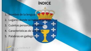 ÍNDICE
1. Nombre de la lengua.
2. Lugares donde se habla el gallego.
3. Cuántas personas lo hablan.
4. Características de la lengua.
5. Palabras en gallego.
 