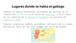 Lugares donde se habla el gallego
También se hablan diferentes variedades del gallego en la
comarca del Eo-Navia, en el oeste de Asturias, y en el Oeste
de las comarcas de El Bierzo y Sanabria, al noroeste de
Castilla y León.
Algunos lingüistas también consideran como parte de la lengua
gallega el habla de los tres pueblos del Valle de Jálama
 