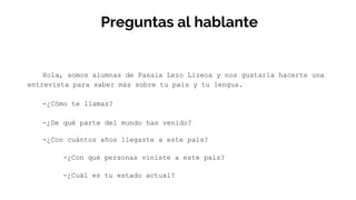 Preguntas al hablante
Hola, somos alumnas de Pasaia Lezo Lizeoa y nos gustaría hacerte una
entrevista para saber más sobre tu país y tu lengua.
-¿Cómo te llamas?
-¿De qué parte del mundo has venido?
-¿Con cuántos años llegaste a este país?
-¿Con qué personas viniste a este país?
-¿Cuál es tu estado actual?
 