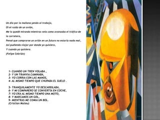 Un día por la mañana yendo al trabajo,
Oí el ruido de un avión,
Me lo quedé mirando mientras veía como avanzaba el tráfico de
la carretera,
Pensé que comprarse un avión en un futuro no estaría nada mal,
Así pudiendo viajar por donde yo quisiera,
Y cuando yo quisiera.
(Felipe Cebrián)




  1- CUANDO UN TREN VOLABA ,
  2- Y UN TRANVIA CAMINABA,
  3- YO CORRIA CON LAS MANOS,
  4- AL MISMO TIEMPO QUE CHUPABA EL SUELO .

  5- TRANQUILAMENTE YO DESCARRILABA,
  6- Y MI COMPAÑERO SE CONVERTÍA EN COCHE,
  7- YO ERA AL MISMO TIEMPO UNA MOTO,
  8- Y MARCAMOS UN GOL,
  9- MIENTRAS ME COMIA UN BOL.
  (Cristian Mateu)
 