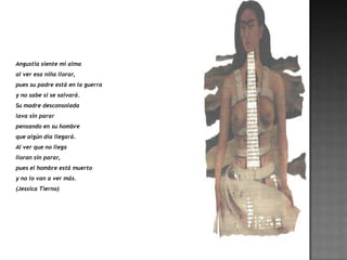 Angustia siente mi alma
al ver esa niña llorar,
pues su padre está en la guerra
y no sabe si se salvará.
Su madre desconsolada
lava sin parar
pensando en su hombre
que algún día llegará.
Al ver que no llega
lloran sin parar,
pues el hombre está muerto
y no lo van a ver más.
(Jessica Tierno)
 