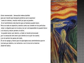 Estar enamorado.. Sensación indescriptible
que por mucho que busques palabras para expresar
como te sientes, resulta inútil ya que no puedes..
Es el sentimiento más fuerte que un humano puede tener..
Pero no todo es especial y bonito como nos venden en las películas
Amar a alguien que no te ama y no ser correspondido te puede llevar
a la locura y hacer perder el norte..
te puede matar por dentro, y toda la ilusión provocada
por la sensación del amor que sientes se va por los suelos
y se te quitan las ganas de todo.
El sol se apaga y hasta que no apacigües esos sentimientos que te
corroen por dentro, no volverás a ver la luz en tu interior.
(Gabriel Soler)
 