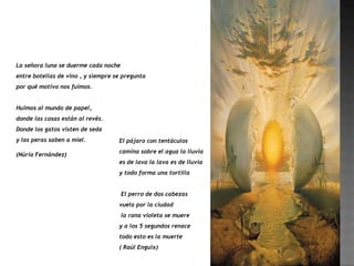 La señora luna se duerme cada noche
entre botellas de vino , y siempre se pregunta
por qué motivo nos fuimos.


Huimos al mundo de papel,
donde las cosas están al revés.
Donde los gatos visten de seda
y las peras saben a miel.           El pájaro con tentáculos
                                    camina sobre el agua la lluvia
(Núria Fernández)
                                    es de lava la lava es de lluvia
                                    y todo forma una tortilla


                                      El perro de dos cabezas
                                    vuela por la ciudad
                                      la rana violeta se muere
                                    y a los 5 segundos renace
                                    todo esto es la muerte
                                    ( Raúl Enguix)
 