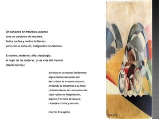 Un conjunto de melodías urbanas
crea un conjunto de motores.
Sobre coches y motos hablamos
pero con la polución, indignados no estamos.


Es nuevo, moderno, alta tecnología,
el rugir de los motores, y las vías del tranvía
(Nacho García)

                                   Vivimos en un mundo indiferente
                                   algo estamos haciendo mal
                                   destruimos la armonía natural,
                                   el mundo se encamina a su final.
                                   ciudades llenas de contaminación
                                   todo rutina no imaginación,
                                   asfalto frio lleno de basura.
                                   ciudades tristes y oscuras.


                                   (Héctor Evangelio)
 