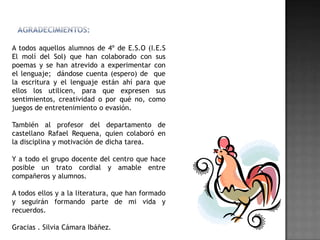 A todos aquellos alumnos de 4º de E.S.O (I.E.S
El molí del Sol) que han colaborado con sus
poemas y se han atrevido a experimentar con
el lenguaje; dándose cuenta (espero) de que
la escritura y el lenguaje están ahí para que
ellos los utilicen, para que expresen sus
sentimientos, creatividad o por qué no, como
juegos de entretenimiento o evasión.

También al profesor del departamento de
castellano Rafael Requena, quien colaboró en
la disciplina y motivación de dicha tarea.

Y a todo el grupo docente del centro que hace
posible un trato cordial y amable entre
compañeros y alumnos.

A todos ellos y a la literatura, que han formado
y seguirán formando parte de mi vida y
recuerdos.

Gracias . Silvia Cámara Ibáñez.
 