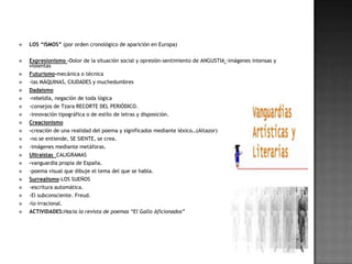    LOS “ISMOS” (por orden cronológico de aparición en Europa)


   Expresionismo -Dolor de la situación social y opresión-sentimiento de ANGUSTIA -imágenes intensas y
    violentas
   Futurismo-mecánica o técnica
   -las MÁQUINAS, CIUDADES y muchedumbres
   Dadaísmo
   -rebeldía, negación de toda lógica
   -consejos de Tzara RECORTE DEL PERIÓDICO.
   -innovación tipográfica o de estilo de letras y disposición.
   Creacionismo
   -creación de una realidad del poema y significados mediante léxico…(Altazor)
   -no se entiende, SE SIENTE, se crea.
   -imágenes mediante metáforas.
   Ultraístas CALIGRAMAS
   -vanguardia propia de España.
   -poema visual que dibuje el tema del que se habla.
   Surrealismo-LOS SUEÑOS
   -escritura automática.
   -El subconsciente. Freud.
   -lo irracional.
   ACTIVIDADES:Hacia la revista de poemas “El Gallo Aficionados”
 