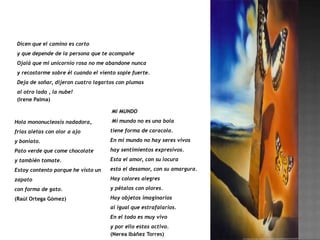 Dicen que el camino es corto
 y que depende de la persona que te acompañe
 Ojalá que mi unicornio rosa no me abandone nunca
 y recostarme sobre él cuando el viento sople fuerte.
 Deja de soñar, dijeron cuatro lagartos con plumas
 al otro lado , la nube!
 (Irene Palma)

                                      MI MUNDO

Hola mononucleosis nadadora,          Mi mundo no es una bola

frías aletas con olor a ajo          tiene forma de caracola.

y boniato.                           En mi mundo no hay seres vivos
Pato verde que come chocolate        hay sentimientos expresivos.

y también tomate.                    Esta el amor, con su locura

Estoy contento porque he visto un    esta el desamor, con su amargura.

zapato                               Hay colores alegres

con forma de gato.                   y pétalos con olores.

(Raúl Ortega Gómez)                  Hay objetos imaginarios
                                     al igual que estrafalarios.
                                     En el todo es muy vivo
                                     y por ello estas activo.
                                     (Nerea Ibáñez Torres)
 