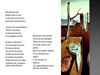Una gaviota azul
Volaba sobre el mar
Comía peces al tun-tun
observaba todo sin parar.


Un perro en una panadería
Piaba al personal,
El personal moriría
Si no llegaban al final.    Me encontré una patata,
                            con forma de alpargata.

Un mono radioactivo         Tenía una rama naranja,

No se paraba de mover,      y la rama cayó en una

Era muy atractivo           granja.

Las atraía sin querer.      Me fui corriendo a Toledo,

Al final murieron todos     en una bicicleta con

Al estallar una bomba,      aletas.

Empezaron por los codos     Y así concluye mi

 Acabaron por su sombra.    historia,
( Marcos Díaz Olivera)      ¡sí!, salté desde una noria
                            (Carmen De Sande)
 