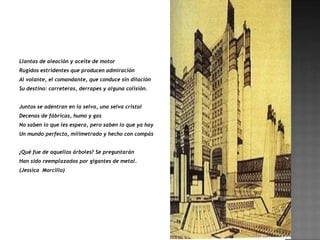 Llantas de aleación y aceite de motor
Rugidos estridentes que producen admiración
Al volante, el comandante, que conduce sin dilación
Su destino: carreteras, derrapes y alguna colisión.


Juntos se adentran en la selva, una selva cristal
Decenas de fábricas, humo y gas
No saben lo que les espera, pero saben lo que ya hay
Un mundo perfecto, milimetrado y hecho con compás


¿Qué fue de aquellos árboles? Se preguntarán
Han sido reemplazados por gigantes de metal.
(Jessica Morcillo)
 