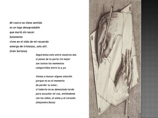 Mi rostro no tiene sentido
es un lago desagradable
que murió sin nacer.
Solamente
vives en el nido de mi recuerdo
amargo de tristezas, solo allí.
(Iván Soriano)
                       Seguiremos esto entre nosotros dos
                       si pones de tu parte irá mejor
                       son tantos los momentos
                       compartidos entre tu y yo.


                       Vamos a buscar alguna solución
                       porque no es el momento
                       de perder tu amor,
                       si todavía no es demasiado tarde
                       para escuchar mi voz, entiéndeme
                       con los oídos, el alma y el corazón.
                       (Alejandro Daza)
 