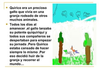 Quirico era un precioso gallo que vivía en una granja rodeado de otros muchos animales. Todos los días al amanecer ,el gallo lanzaba su potente quiquiriquí y todos sus compañeros se despertaban para empezar su jornada .Pero Quirico estaba cansado de hacer siempre lo mismo .Por eso decidió huir de la granja y recorrer el mundo… 