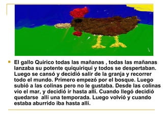 El gallo Quirico todas las mañanas , todas las mañanas lanzaba su potente quiquiriquí y todos se despertaban. Luego se cansó y decidió salir de la granja y recorrer todo el mundo. Primero empezó por el bosque. Luego subió a las colinas pero no le gustaba. Desde las colinas vio el mar, y decidió ir hasta allí. Cuando llegó decidió quedarse  allí una temporada. Luego volvió y cuando estaba aburrido iba hasta allí. 