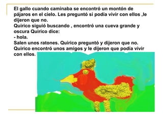 El gallo cuando caminaba se encontró un montón de pájaros en el cielo. Les preguntó si podía vivir con ellos ,le dijeron que no.  Quirico siguió buscando , encontró una cueva grande y oscura Quirico dice:  - hola.  Salen unos ratones. Quirico preguntó y dijeron que no. Quirico encontró unos amigos y le dijeron que podía vivir con ellos. 