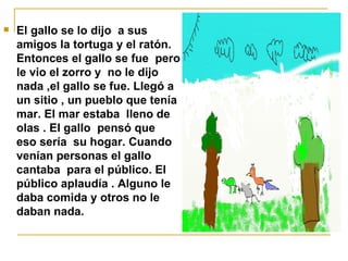 El gallo se lo dijo  a sus amigos la tortuga y el ratón.  Entonces el gallo se fue  pero le vio el zorro y  no le dijo nada ,el gallo se fue. Llegó a un sitio , un pueblo que tenía mar. El mar estaba  lleno de olas . El gallo  pensó que  eso sería  su hogar. Cuando venían personas el gallo  cantaba  para el público. El público aplaudía . Alguno le daba comida y otros no le daban nada.  