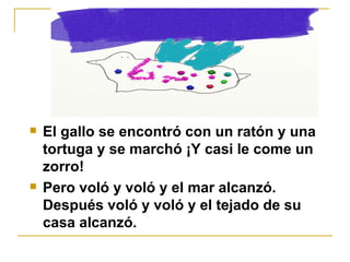 El gallo se encontró con un ratón y una tortuga y se marchó ¡Y casi le come un zorro!  Pero voló y voló y el mar alcanzó. Después voló y voló y el tejado de su casa alcanzó. 