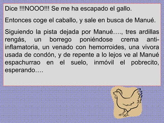 Dice !!!NOOO!!! Se me ha escapado el gallo. Entonces coge el caballo, y sale en busca de Manué.  Siguiendo la pista dejada por Manué…., tres ardillas rengás, un borrego poniéndose crema anti-inflamatoria, un venado con hemorroides, una vivora usada de condón, y de repente a lo lejos ve al Manué espachurrao en el suelo, inmóvil el pobrecito, esperando…. 