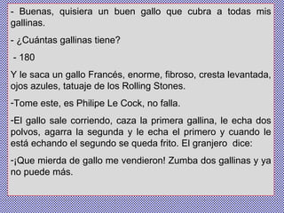 - Buenas, quisiera un buen gallo que cubra a todas mis gallinas. - ¿Cuántas gallinas tiene? - 180  Y le saca un gallo Francés, enorme, fibroso, cresta levantada, ojos azules, tatuaje de los Rolling Stones.  Tome este, es Philipe Le Cock, no falla.  El gallo sale corriendo, caza la primera gallina, le echa dos polvos, agarra la segunda y le echa el primero y cuando le está echando el segundo se queda frito. El granjero  dice:  ¡Que mierda de gallo me vendieron! Zumba dos gallinas y ya no puede más. 