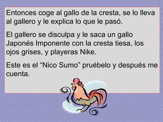 Entonces coge al gallo de la cresta, se lo lleva al gallero y le explica lo que le pasó.  El gallero se disculpa y le saca un gallo Japonés Imponente con la cresta tiesa, los ojos grises, y playeras Nike.  Este es el “Nico Sumo” pruébelo y después me cuenta. 