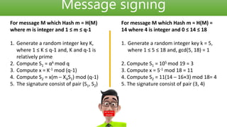 Message signing
For message M which Hash m = H(M)
where m is integer and 1 ≤ m ≤ q-1
1. Generate a random integer key K,
where 1 ≤ K ≤ q-1 and, K and q-1 is
relatively prime
2. Compute S1 = αk mod q
3. Compute x = K-1 mod (q-1)
4. Compute S2 = x(m – XAS1) mod (q-1)
5. The signature consist of pair (S1, S2)
For message M which Hash m = H(M) =
14 where 4 is integer and 0 ≤ 14 ≤ 18
1. Generate a random integer key k = 5,
where 1 ≤ 5 ≤ 18 and, gcd(5, 18) = 1
2. Compute S1 = 105 mod 19 = 3
3. Compute x = 5-1 mod 18 = 11
4. Compute S2 = 11(14 – 16×3) mod 18= 4
5. The signature consist of pair (3, 4)
 