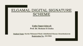 ELGAMAL DIGITAL SIGNATURE
SCHEME
Under Supervision of:
Prof. Dr. Hesham El Zouka
Student Name: Karim Mohamed Monir Abdelfattah Hassan Abouelmakarem
Registration No.: 20135001
 