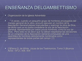 ENSEÑANZA DELGAMBETTISMO
 Organización de la Iglesia Adventista
 * A veces, cuando un pequeño grupo de hombres encargados del
manejo general de la obra, procuró ejecutar en nombre de la
Asociación General planes imprudentes y restringir la obra de Dios,
he dicho que ya no podía considerar la voz de la Asociación
General, representada por estos pocos hombres, como la voz de
Dios. Pero esto no es decir que no deban respetarse las decisiones
de un congreso de la Asociación General compuesto de una
asamblea de hombres debidamente nombrados como
representantes de todas partes del campo. [1].

 [1]Elena G. de White. Joyas de los Testimonios, Tomo 3 (Buenos
Aires: 1972), 408, 409.
 