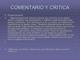 COMENTARIO Y CRITICA
 Perfeccionismo:
 *Algunas personas parecen pensar que al entrar en la iglesia
serán cumplidas sus expectativas, y hallarán solamente personas
puras y perfectas. Son celosas en su fe, y cuando ven faltas en los
miembros de la iglesia, dicen: "Nosotros abandonamos el mundo
para no tener ninguna asociación con individuos malos, pero el mal
se halla aquí también"; y preguntan, como los siervos de la
parábola: "¿De dónde, pues, tiene cizaña?" Pero no necesitamos
chasquearnos así, pues el Señor no nos autoriza a sacar la
conclusión de que la iglesia es perfecta; y todo nuestro celo no nos
permitirá tener éxito en lograr que la iglesia militante sea tan pura
como la iglesia triunfante[1].

 [1]Elena G. de White. Testimonio para Ministros (Buenos Aires:
1978), 47.
 