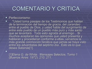 COMENTARIO Y CRITICA
 Perfeccionismo:
 *Usted toma pasajes de los Testimonios que hablan
de la terminación del tiempo de gracia, del zarandeo
entre el pueblo de Dios, y usted habla del surgimiento de
entre este pueblo de un pueblo más puro y más santo
que se levantará. Todo esto agrada al enemigo... Si
muchos aceptaran las opiniones que usted presenta y
hablaran y procedieran conforme a ellas, veríamos la
más grande conmoción fanática que jamás se haya visto
entre los adventistas del séptimo día. Esto es lo que
desea Satanás[1].

[1]Elena G. de White. Mensajes Selectos, Tomo 1
(Buenos Aires: 1972), 210, 211.
 