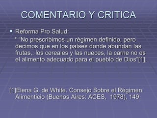 COMENTARIO Y CRITICA
 Reforma Pro Salud:
* “No prescribimos un régimen definido, pero
decimos que en los países donde abundan las
frutas,. los cereales y las nueces, la carne no es
el alimento adecuado para el pueblo de Dios”[1].
[1]Elena G. de White. Consejo Sobre el Régimen
Alimenticio (Buenos Aires: ACES, 1978), 149
 