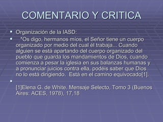 COMENTARIO Y CRITICA
 Organización de la IASD:
 *Os digo, hermanos míos, el Señor tiene un cuerpo
organizado por medio del cual él trabaja... Cuando
alguien se está apartando del cuerpo organizado del
pueblo que guarda los mandamientos de Dios, cuando
comienza a pesar la iglesia en sus balanzas humanas y
a pronunciar juicios contra ella, podéis saber que Dios
no lo está dirigiendo. Está en el camino equivocado[1].

[1]Elena G. de White. Mensaje Selecto, Tomo 3 (Buenos
Aires: ACES, 1978), 17,18
 