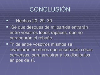 CONCLUSIÓN
 Hechos 20: 29, 30
 "Sé que después de mi partida entrarán
entre vosotros lobos rapaces, que no
perdonarán el rebaño.
 "Y de entre vosotros mismos se
levantarán hombres que enseñarán cosas
perversas, para arrastrar a los discípulos
en pos de sí.
 
