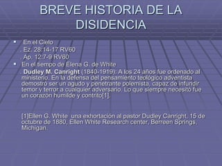 BREVE HISTORIA DE LA
DISIDENCIA
 En el Cielo
. Ez. 28:14-17 RV60
. Ap. 12:7-9 RV60
 En el tiempo de Elena G. de White
. Dudley M. Canright (1840-1919): A los 24 años fue ordenado al
ministerio. En la defensa del pensamiento teológico adventista
demostró ser un agudo y penetrante polemista, capaz de infundir
temor y terror a cualquier adversario. Lo que siempre necesitó fue
un corazón humilde y contrito[1].
[1]Ellen G. White una exhortación al pastor Dudley Canright, 15 de
octubre de 1880, Ellen White Research center, Berreen Springs,
Michigan.
 
