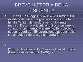 BREVE HISTORIA DE LA
DISIDENCIA
 . Jhon H. Kellogg (1852-1943): Termino sus
estudios de medicina gracias al apoyo de la
familia White. Llegando a ser un brillante
medico. Desarrollo técnicas quirúrgicas que lo
consagraron internacionalmente. Estableció un
nuevo record de 165 operaciones abdominales
sin el registro de una sola muerte[2].

[2]Enoc de Oliveira, La Mano de Dios al Timón
(Buenos Aires: ACES, 1986),190
 