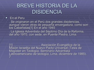 BREVE HISTORIA DE LA
DISIDENCIA
 En el Peru
. Se originaron en el Perú dos grandes disidencias,
aunque vieron otras de pequeña envergadura, como son
los Cabañistas[1] En el año 1945
. La Iglesia Adventista del Séptimo Día de la Reforma,
del año 1970, con sede, en Puente Piedra, Lima.
[1] ……………………., Asociación Evangélica de la
Misión Israelita del Nuevo Pacto Universal (Tesis de
Magíster en Teología, Seminario Adventista
Latinoamericano de teología, Lima, diciembre de 1985),
7
 