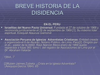 BREVE HISTORIA DE LA
DISIDENCIA
EN EL PERU
 Israelitas del Nuevo Pacto Universal: Fundada el 27 de octubre de 1968 y
reconocida jurídicamente el 26 de septiembre de 1969 [1]. Su máximo líder
espiritual, Ezequiel Ataucusi Gamonal
 Asociación Peruana de Iglesias Adventistas Cristianas: Entidad creada
y organizada el 8 de Álvarez, Notario Público, de Lima, Perú[2]. Dirigido por
el ex - pastor de la IASD, Raúl Alarcón Meza enero de 1969 quedo
registrada a fojas 365, tomo I, del registro de Asociaciones de Lima por el
Dr. Abraham Velarde
1]Ibid., 7
[2]Rubén Jaimes Zubieta, ¿Crisis en la Iglesia Adventista?
(Arequipa:García,1994), 63
 